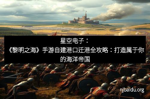 星空电子：《黎明之海》手游自建港口迁港全攻略：打造属于你的海洋帝国